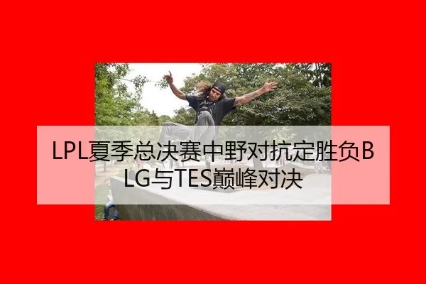 LPL夏季总决赛中野对抗定胜负BLG与TES巅峰对决