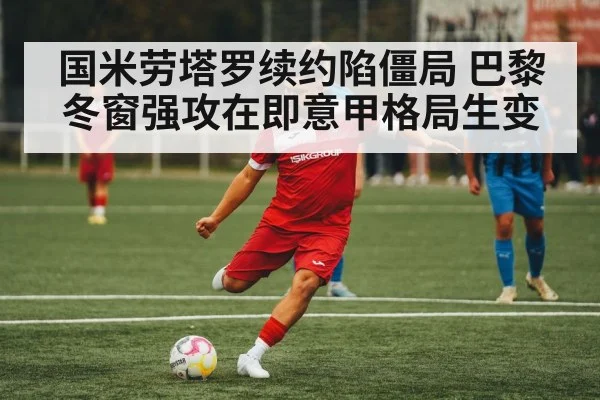 国米劳塔罗续约陷僵局 巴黎冬窗强攻在即意甲格局生变