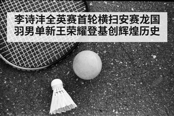 李诗沣全英赛首轮横扫安赛龙国羽男单新王荣耀登基创辉煌历史