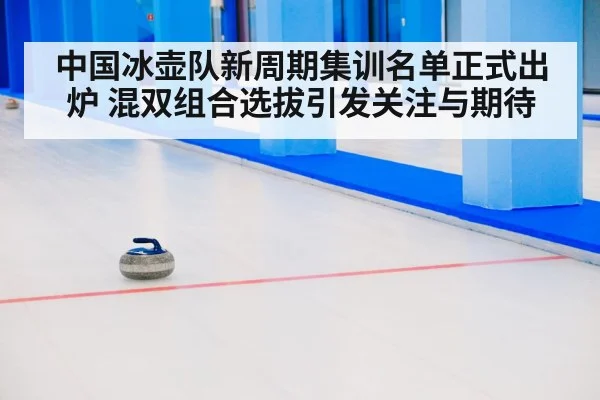 中国冰壶队新周期集训名单正式出炉 混双组合选拔引发关注与期待